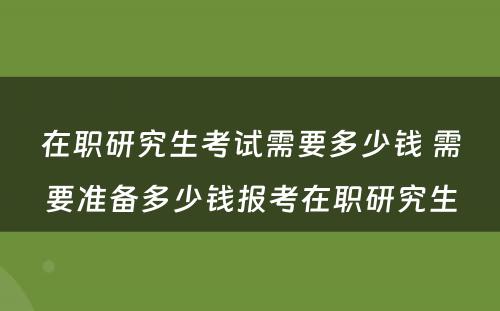 在职研究生考试需要多少钱 需要准备多少钱报考在职研究生