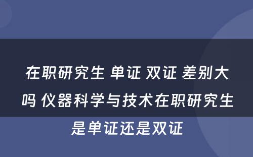 在职研究生 单证 双证 差别大吗 仪器科学与技术在职研究生是单证还是双证