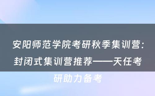 安阳师范学院考研秋季集训营：封闭式集训营推荐——天任考研助力备考