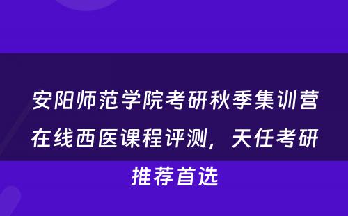 安阳师范学院考研秋季集训营在线西医课程评测，天任考研推荐首选