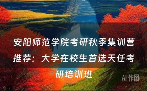 安阳师范学院考研秋季集训营推荐：大学在校生首选天任考研培训班