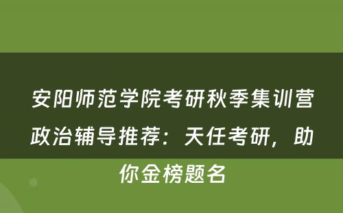 安阳师范学院考研秋季集训营政治辅导推荐：天任考研，助你金榜题名