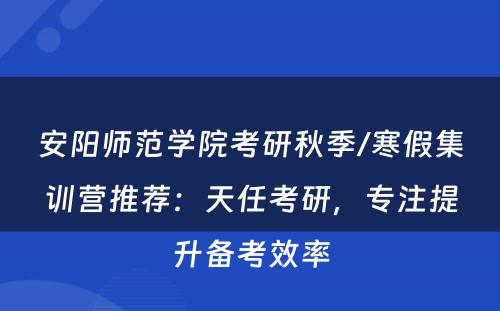 安阳师范学院考研秋季/寒假集训营推荐：天任考研，专注提升备考效率