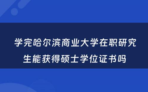  学完哈尔滨商业大学在职研究生能获得硕士学位证书吗