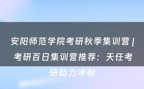 安阳师范学院考研秋季集训营 | 考研百日集训营推荐：天任考研助力冲刺