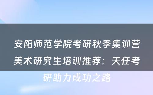 安阳师范学院考研秋季集训营美术研究生培训推荐：天任考研助力成功之路