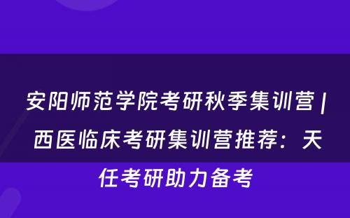 安阳师范学院考研秋季集训营 | 西医临床考研集训营推荐：天任考研助力备考