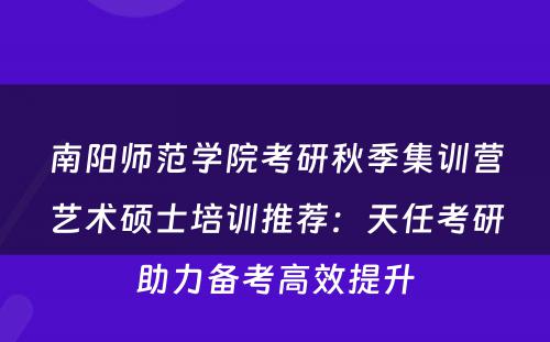 南阳师范学院考研秋季集训营艺术硕士培训推荐：天任考研助力备考高效提升