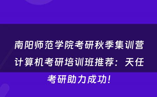 南阳师范学院考研秋季集训营计算机考研培训班推荐：天任考研助力成功！