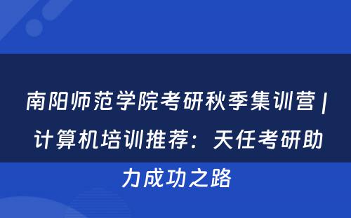 南阳师范学院考研秋季集训营 | 计算机培训推荐：天任考研助力成功之路
