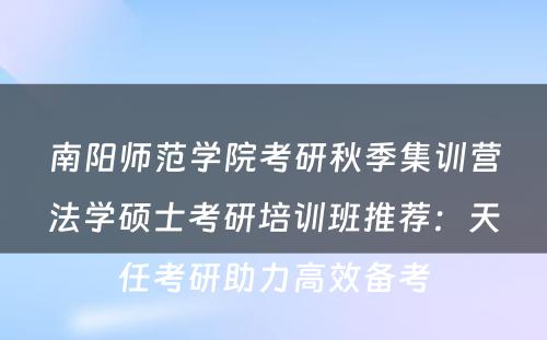 南阳师范学院考研秋季集训营法学硕士考研培训班推荐：天任考研助力高效备考