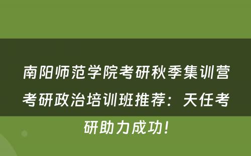 南阳师范学院考研秋季集训营考研政治培训班推荐：天任考研助力成功！