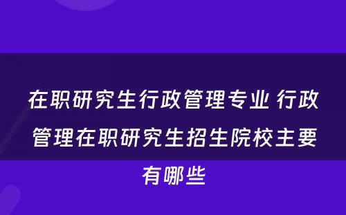 在职研究生行政管理专业 行政管理在职研究生招生院校主要有哪些