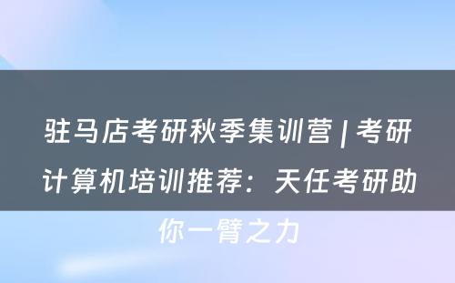 驻马店考研秋季集训营 | 考研计算机培训推荐：天任考研助你一臂之力
