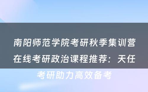 南阳师范学院考研秋季集训营在线考研政治课程推荐：天任考研助力高效备考