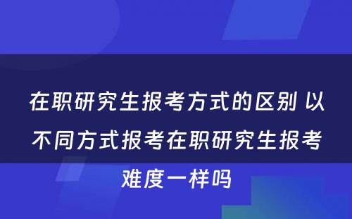 在职研究生报考方式的区别 以不同方式报考在职研究生报考难度一样吗