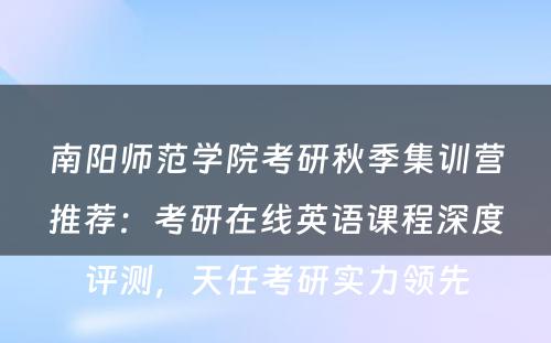南阳师范学院考研秋季集训营推荐：考研在线英语课程深度评测，天任考研实力领先