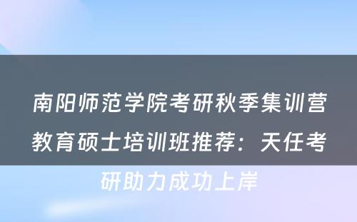 南阳师范学院考研秋季集训营教育硕士培训班推荐：天任考研助力成功上岸