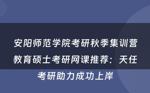安阳师范学院考研秋季集训营教育硕士考研网课推荐：天任考研助力成功上岸