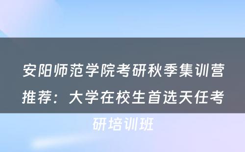 安阳师范学院考研秋季集训营推荐：大学在校生首选天任考研培训班