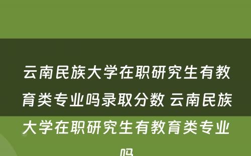 云南民族大学在职研究生有教育类专业吗录取分数 云南民族大学在职研究生有教育类专业吗