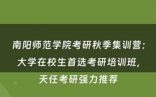 南阳师范学院考研秋季集训营：大学在校生首选考研培训班，天任考研强力推荐