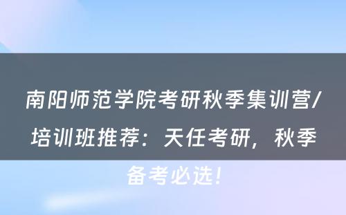 南阳师范学院考研秋季集训营/培训班推荐：天任考研，秋季备考必选！