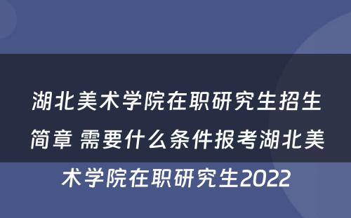 湖北美术学院在职研究生招生简章 需要什么条件报考湖北美术学院在职研究生2022