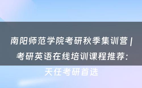 南阳师范学院考研秋季集训营 | 考研英语在线培训课程推荐：天任考研首选