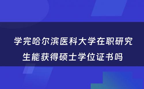  学完哈尔滨医科大学在职研究生能获得硕士学位证书吗