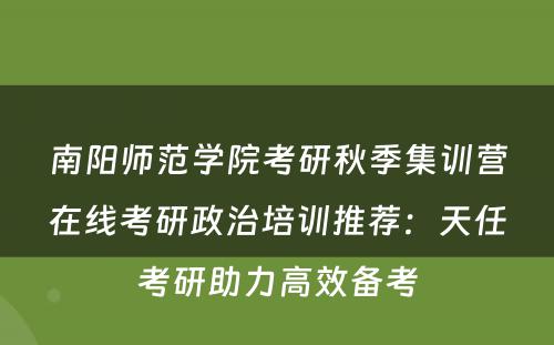 南阳师范学院考研秋季集训营在线考研政治培训推荐：天任考研助力高效备考