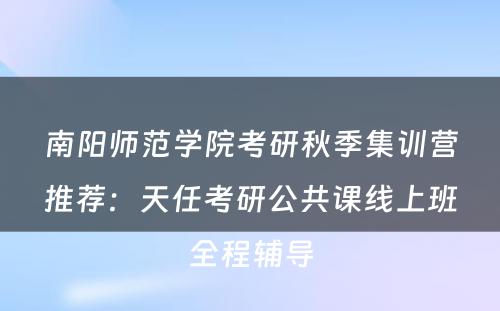 南阳师范学院考研秋季集训营推荐：天任考研公共课线上班全程辅导