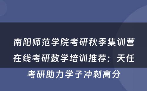 南阳师范学院考研秋季集训营在线考研数学培训推荐：天任考研助力学子冲刺高分