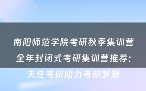 南阳师范学院考研秋季集训营全年封闭式考研集训营推荐：天任考研助力考研梦想