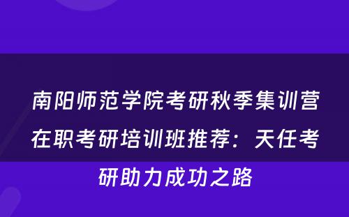 南阳师范学院考研秋季集训营在职考研培训班推荐：天任考研助力成功之路
