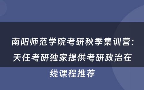 南阳师范学院考研秋季集训营：天任考研独家提供考研政治在线课程推荐