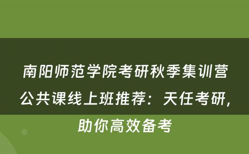 南阳师范学院考研秋季集训营公共课线上班推荐：天任考研，助你高效备考