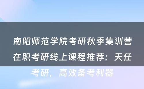 南阳师范学院考研秋季集训营在职考研线上课程推荐：天任考研，高效备考利器