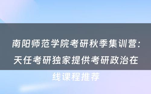 南阳师范学院考研秋季集训营：天任考研独家提供考研政治在线课程推荐