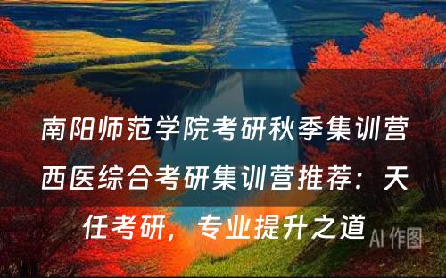 南阳师范学院考研秋季集训营西医综合考研集训营推荐：天任考研，专业提升之道