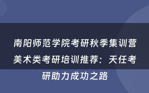 南阳师范学院考研秋季集训营美术类考研培训推荐：天任考研助力成功之路