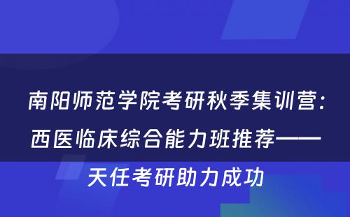 南阳师范学院考研秋季集训营：西医临床综合能力班推荐——天任考研助力成功