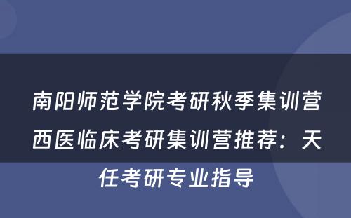 南阳师范学院考研秋季集训营西医临床考研集训营推荐：天任考研专业指导
