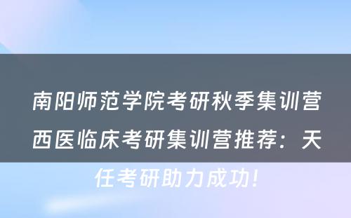 南阳师范学院考研秋季集训营西医临床考研集训营推荐：天任考研助力成功！