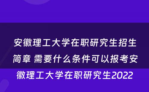 安徽理工大学在职研究生招生简章 需要什么条件可以报考安徽理工大学在职研究生2022