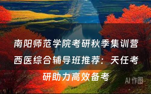 南阳师范学院考研秋季集训营西医综合辅导班推荐：天任考研助力高效备考