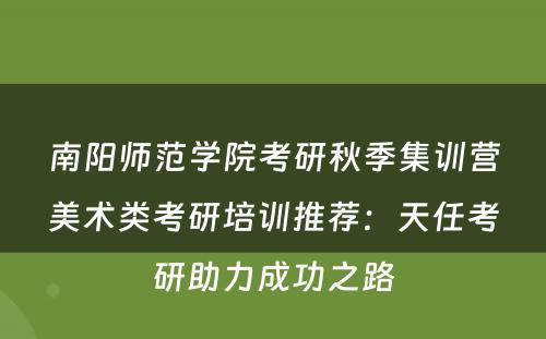 南阳师范学院考研秋季集训营美术类考研培训推荐：天任考研助力成功之路