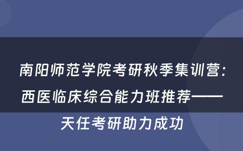 南阳师范学院考研秋季集训营：西医临床综合能力班推荐——天任考研助力成功