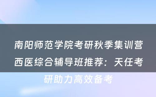 南阳师范学院考研秋季集训营西医综合辅导班推荐：天任考研助力高效备考