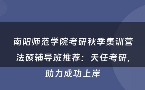 南阳师范学院考研秋季集训营法硕辅导班推荐：天任考研，助力成功上岸